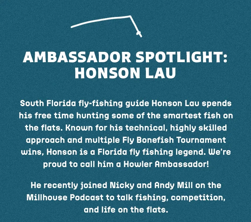 South Florida fly-fishing guide Honson Lau spends his free time hunting some of the smartest fish on the flats. Known for his technical, highly skilled approach and multiple Fly Bonefish Tournament wins, Honson is a Florida fly fishing legend. We’re proud to call him a Howler Ambassador!  He recently joined Nicky and Andy Mill on the Millhouse Podcast to talk fishing, competition, and life on the flats. Give it a listen.
