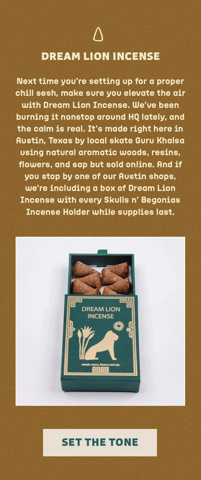 Next time you’re setting up for a proper chill sesh, make sure you elevate the air with Dream Lion Incense. We’ve been burning it nonstop around HQ lately, and the calm is real. It’s made right here in Austin, Texas by local skate Guru Khalsa using natural aromatic woods, resins, flowers, and sap but sold online. And if you stop by one of our Austin shops, we’re including a box of Dream Lion Incense with every Skulls n’ Begonias Incense Holder while supplies last.