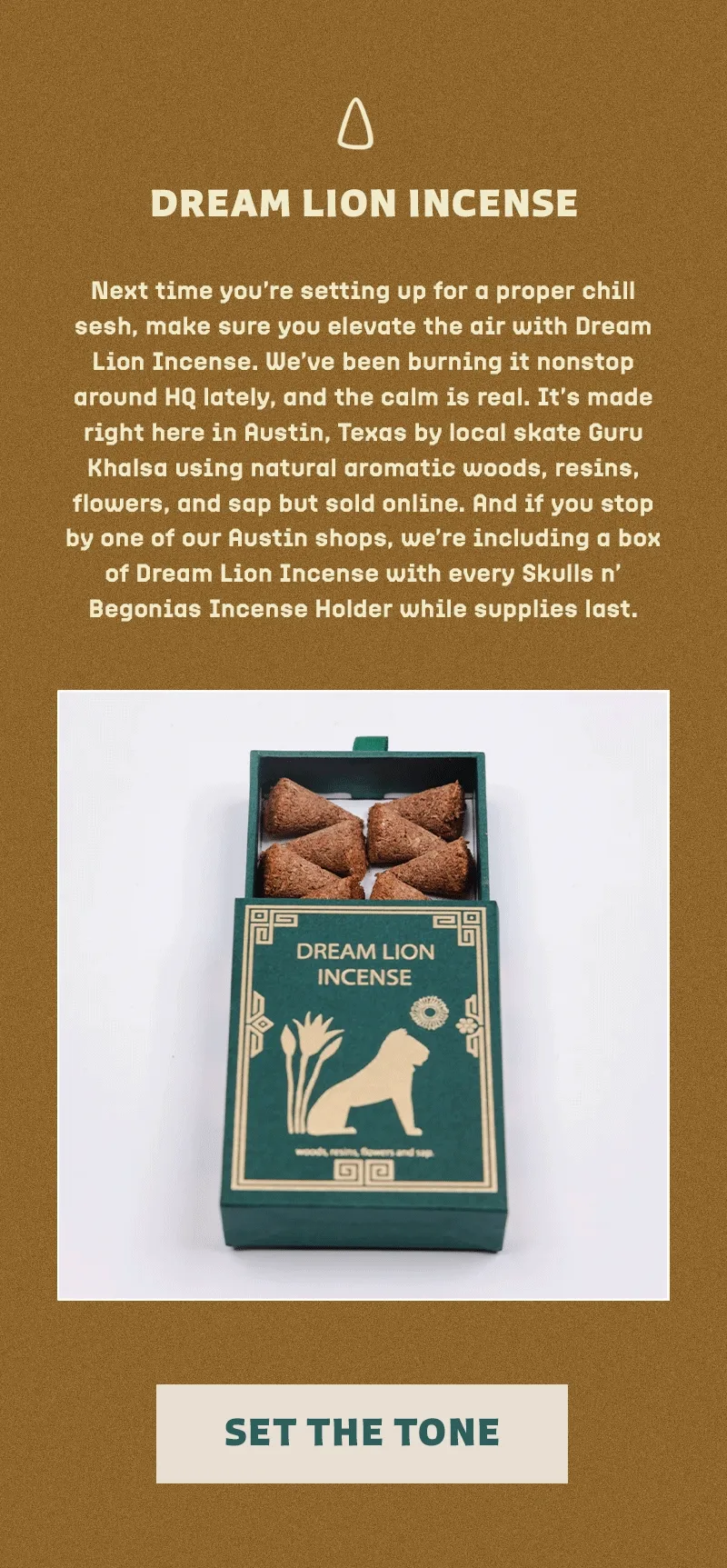 Next time you’re setting up for a proper chill sesh, make sure you elevate the air with Dream Lion Incense. We’ve been burning it nonstop around HQ lately, and the calm is real. It’s made right here in Austin, Texas by local skate Guru Khalsa using natural aromatic woods, resins, flowers, and sap but sold online. And if you stop by one of our Austin shops, we’re including a box of Dream Lion Incense with every Skulls n’ Begonias Incense Holder while supplies last.