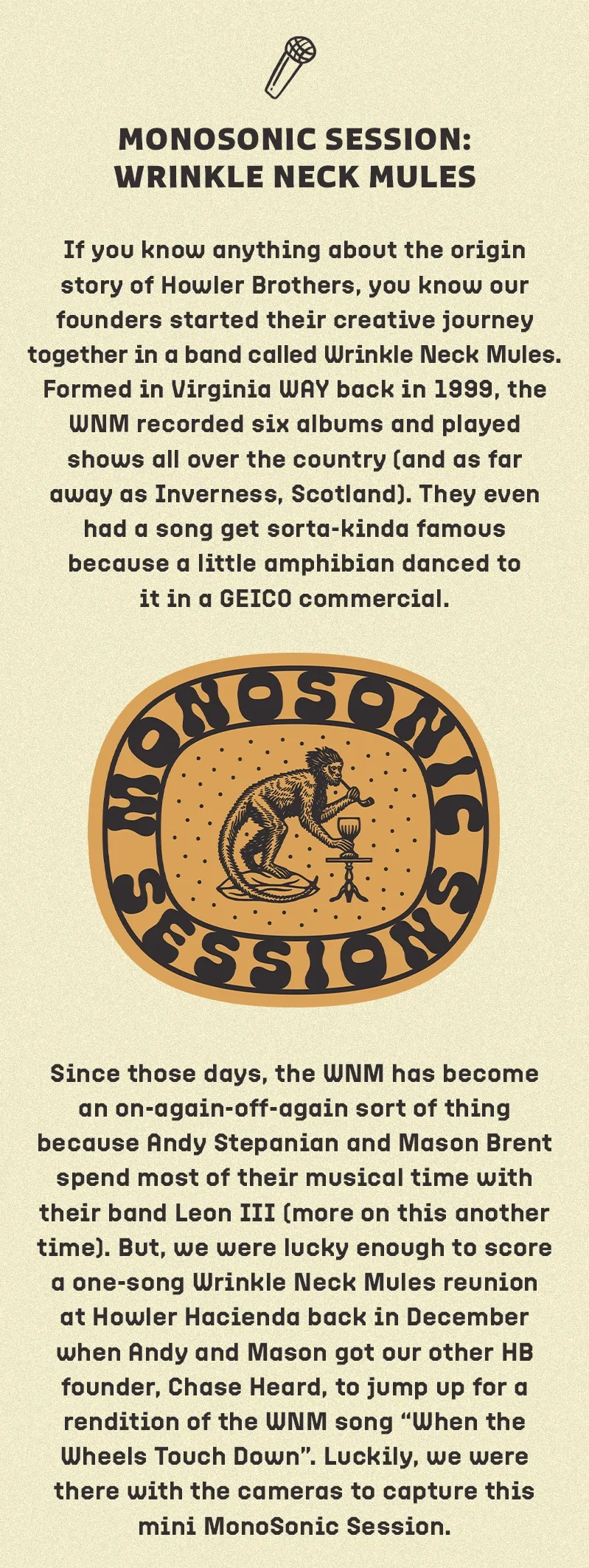 If you know anything about the origin story of Howler Brothers, you know our founders started their creative journey together in a band called Wrinkle Neck Mules. Formed in Virginia WAY back in 1999, the WNM recorded six albums and played shows all over the country (and as far away as Inverness, Scotland). They even had a song get sorta-kinda famous because a little amphibian danced to it in a GEICO commercial. Since those days, the WNM has become an on-again-off-again sort of thing because Andy Stepanian and Mason Brent spend most of their musical time with their band Leon III (more on this another time). But, we were lucky enough to score a one-song Wrinkle Neck Mules reunion at Howler Hacienda back in December when Andy and Mason got our other HB founder, Chase Heard, to jump up for a rendition of the WNM song “When the Wheels Touch Down”. Luckily, we were there with the cameras to capture this mini MonoSonic Session.