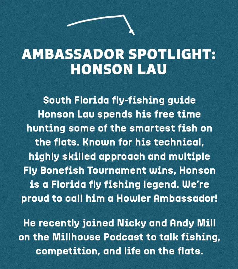 South Florida fly-fishing guide Honson Lau spends his free time hunting some of the smartest fish on the flats. Known for his technical, highly skilled approach and multiple Fly Bonefish Tournament wins, Honson is a Florida fly fishing legend. We’re proud to call him a Howler Ambassador! He recently joined Nicky and Andy Mill on the Millhouse Podcast to talk fishing, competition, and life on the flats. Give it a listen.