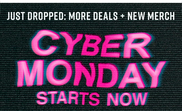Just Dropped: More Deals, New Merch. Cyber Monday Starts Now