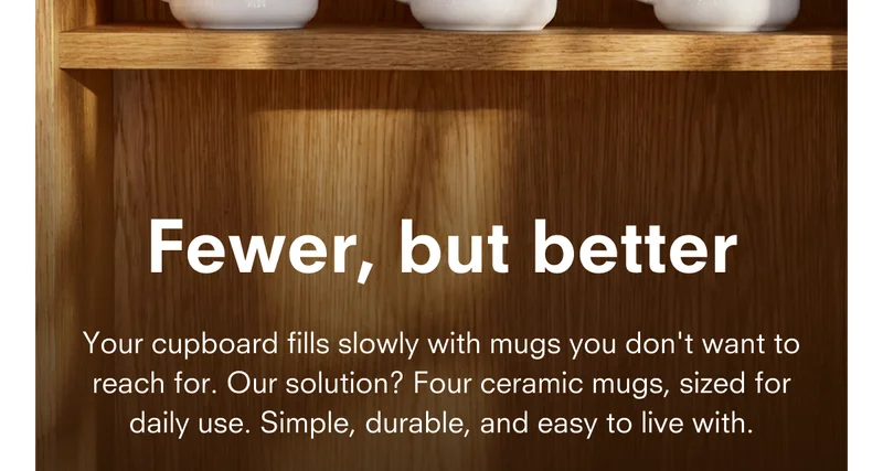 Fewer, but better Your cupboard fills slowly with mugs you don't want to reach for. Our solution? Four ceramic mugs, sized for daily use. Simple, durable, and easy to live with.