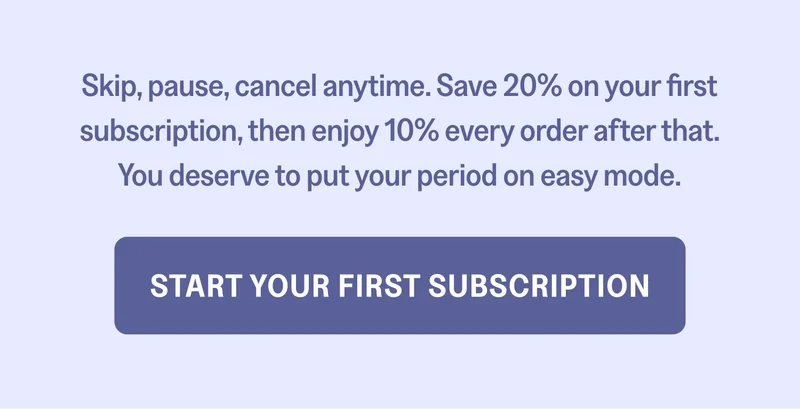 Skip, pause, cancel anytime. Save 20% on your first subscription, then enjoy 10% every order after that. You deserve to put your period on easy mode. Start Your First Subscription