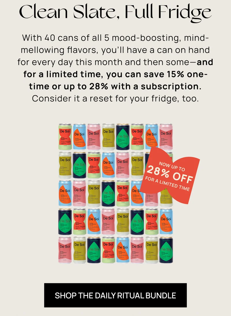 Clean Slate, Full Fridge  With 40 cans of all 5 mood-boosting, mind-mellowing flavors, you’ll have a can on hand for every day this month and then some — and for a limited time, you can save 15% one-time or up to 28% with a subscription. Consider it a reset for your fridge, too.  NOW UP TO 28% OFF FOR A LIMITED TIME [SHOP THE DAILY RITUAL BUNDLE]