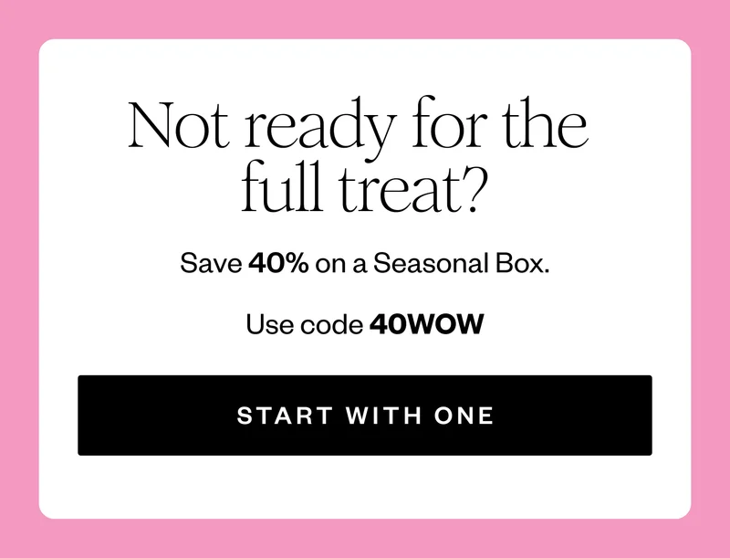 Not ready for the full treat? | Save 40% on a Seasonal Box. | Use code 40WOW | START WITH ONE