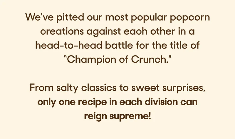 We've pitted our most popular popcorn creations against each other in a head-to-head battle for the title of “Champion of Crunch."   From salty classics to sweet surprises, only one recipe in each division can reign supreme!