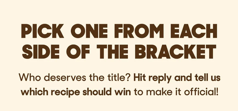 PICK ONE FROM EACH SIDE OF THE BRACKET Who deserves the title?&nbsp;Hit reply and tell us which recipe should win&nbsp;to make it official!
