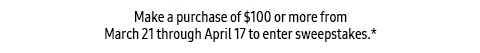 Make a purchase of $100 or more from March 21 through April 17 to enter sweepstakes.*
