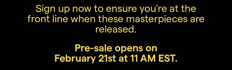Sign up now to ensure you're at the front of the line when these masterpieces are released.
