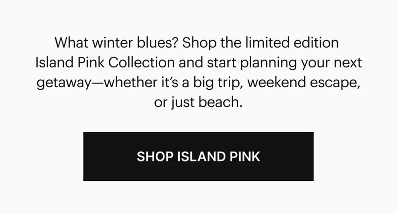 What winter blues? Shop the limited edition Island Pink Collection and start planning your next getaway—whether it’s a big trip, weekend escape, or just beach. Shop Island Pink