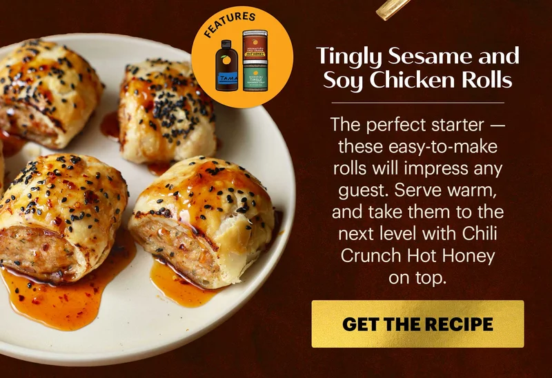Header: Tingly Sesame and Soy Chicken Rolls Sub-header: The perfect starter — these easy-to-make rolls will impress any guest. Serve warm, and take them to the next level with Chili Crunch Hot Honey on top.  CTA: GET THE RECIPE  Icon: Features: Tamari, Tingly Seasoned Salt, Chili Crunch Hot Honey
