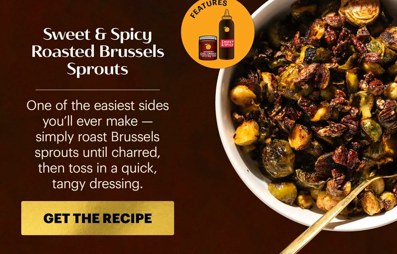 Header: Sweet & Spicy Roasted Brussels Sprouts Sub-header: One of the easiest sides you’ll ever make — simply roast Brussels sprouts until charred, then toss in a quick, tangy dressing.  CTA: GET THE RECIPE  Icon: Features: Sweet & Spicy Korean BBQ Sauce, Original Chili Crunch