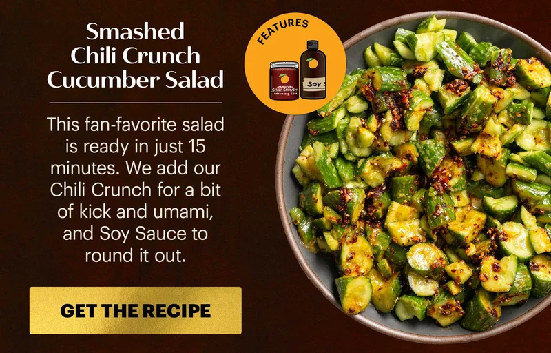Header: Smashed Chili Crunch Cucumber Salad Sub-header: This fan-favorite salad is ready in just 15 minutes. We add our Chili Crunch for a bit of kick and umami, and Soy Sauce to round it out.  CTA: GET THE RECIPE  Icon: Features: Original Chili Crunch, Soy Sauce