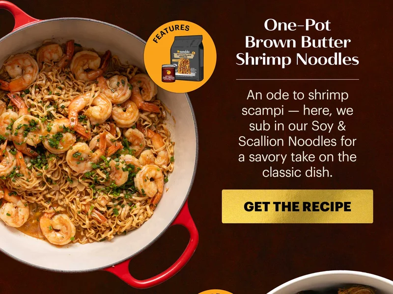 Header: One-Pot Brown Butter Shrimp Noodles Sub-header: An ode to shrimp scampi — here, we sub in our Soy & Scallion Noodles for a savory take on the classic dish.  CTA: GET THE RECIPE  Icon: Features: Soy & Scallion Noodles, Chili Crunch