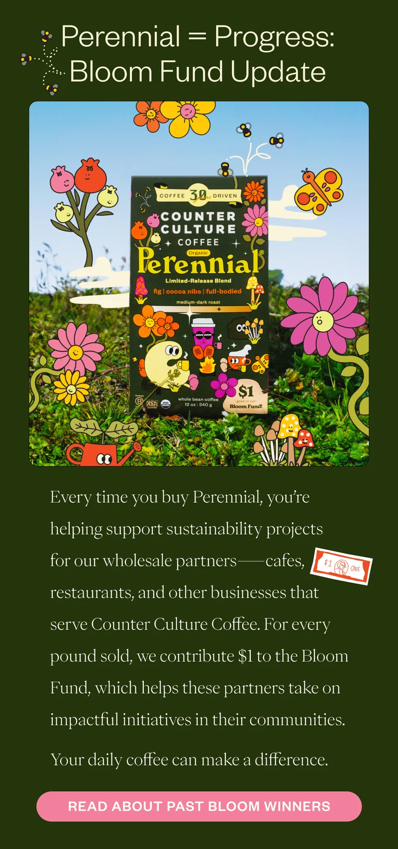 Perennial = Progress: Bloom Fund Update Every time you buy Perennial, you’re helping support sustainability projects for our wholesale partners—cafes, restaurants, and other businesses that serve Counter Culture Coffee. For every pound sold, we contribute $1 to the Bloom Fund, which helps these partners take on impactful initiatives in their communities. Your daily coffee can make a difference.