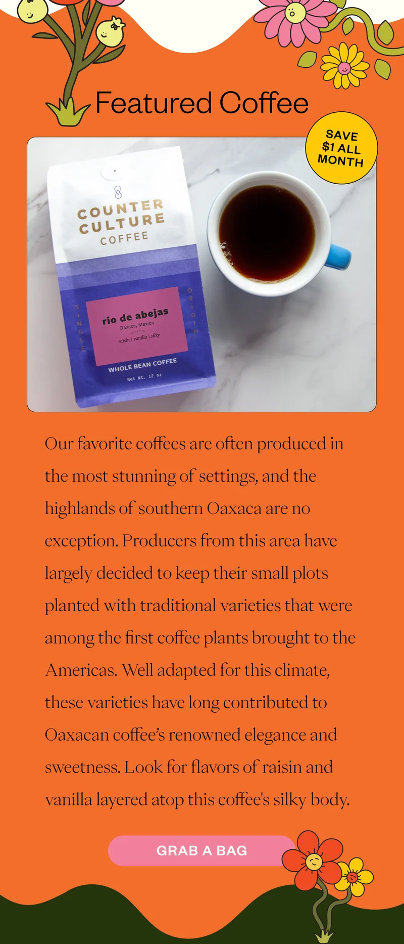 Featured Coffee Rio de Abejas Our favorite coffees are often produced in the most stunning of settings, and the highlands of southern Oaxaca are no exception. Producers from this area have largely decided to keep their small plots planted with traditional varieties that were among the first coffee plants brought to the Americas. Well adapted for this climate, these varieties have long contributed to Oaxacan coffee’s renowned elegance and sweetness. Look for flavors of raisin and vanilla layered atop this coffee's silky body. Grab a bag