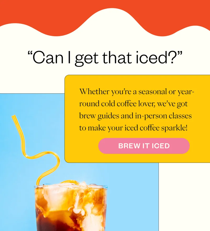 “Can I get that iced?” Whether you’re a seasonal or year-round cold coffee lover, we’ve got brew guides and in-person classes to make your iced coffee sparkle! CTA: Brew it iced  / CTA:Take a Coffee Class