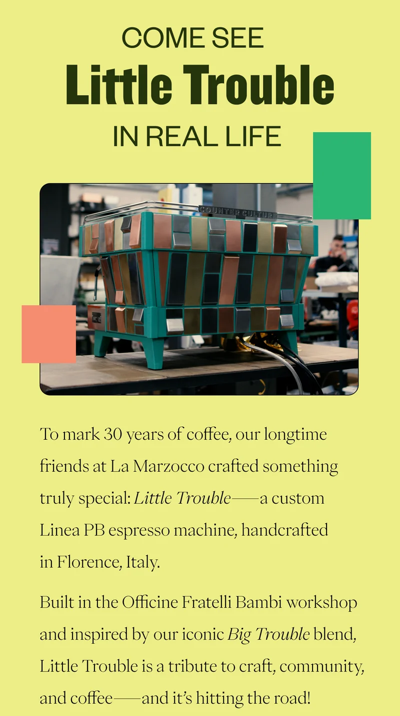 Come see Little Trouble in Real LifeTo mark 30 years of coffee, our longtime friends at La Marzocco crafted something truly special: Little Trouble—a custom Linea PB espresso machine, handcrafted in Florence, Italy. Built in the Officine Fratelli Bambi workshop and inspired by our iconic Big Trouble blend, Little Trouble is a tribute to craft, community, and coffee—and it’s hitting the road! Catch this one-of-a-kind machine at our next stop: Miami Training Center on Friday, June 6. Swing by Tasting at Ten and taste espresso with us! CTA: Miami Training Center