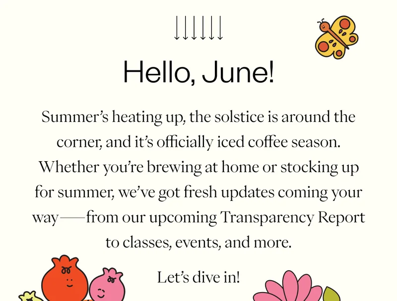 Hello, June! Summer’s heating up, the solstice is around the corner, and it’s officially iced coffee season. Whether you’re brewing at home or stocking up for summer, we’ve got fresh updates coming your way—from our upcoming Transparency Report to classes, events, and more.