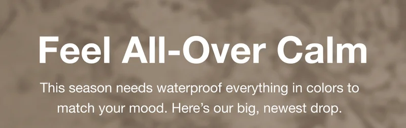 Feel All-Over Calm. This season needs waterproof everything in colors to match your mood. Here’s our big, newest drop.