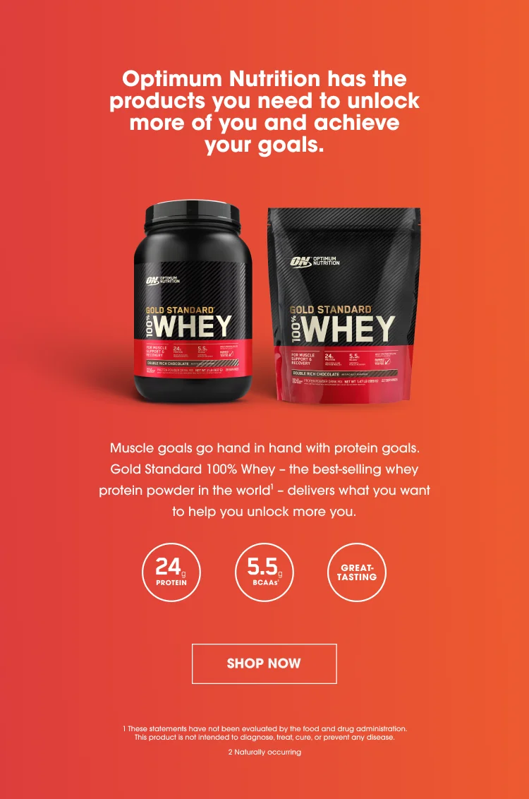 Optimum Nutrition has the products you need to unlock more of you and achieve your goals. Muscle goals go hand in hand with protein goals. Gold Standard 100% Whey - the best-selling whey protein powder in the world¹ - delivers what you want to help you unlock more you. 24g Protein, 5.5g BCAAs², Great Tasting. SHOP NOW. ¹These statements have not been evaluated by the food and drug administration. This product is not intended to diagnose, treat, cure, or prevent any disease. ²Naturally occuring.