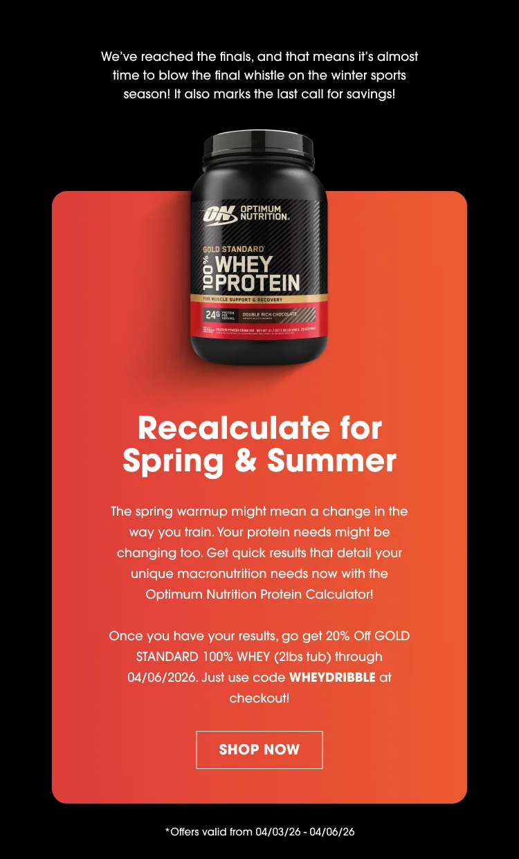 Weโve reached the finals, and that means itโs almost time to blow the final whistle on the winter sports season! It also marks the last call for savings! Recalculate for Spring & Summer The spring warmup might mean a change in the way you train. Your protein needs might be changing too. Get quick results that detail your unique macronutrient needs now with the Optimum Nutrition Protein Calculator! Once you have your results, go get 20% Off Gold Standard 100% Whey (2lbs tub) through 04/06/2026. Just use code WHEYDRIBBLE at checkout! SHOP NOW Offers valid from 04/03/26 โ 04/06/26