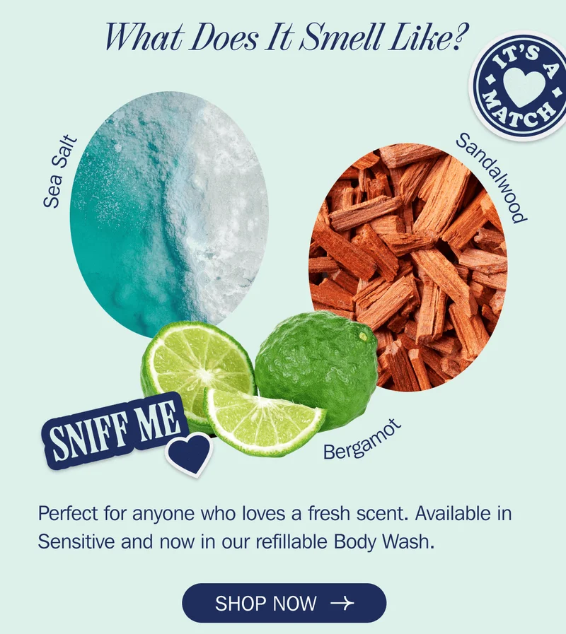 What Does It Smell Like? - Sea Salt - Sandalwood - Bergamot - Perfect for anyone who loves a fresh scent. Available in Sensitive and now in our refillable Body Wash. | SHOP NOW