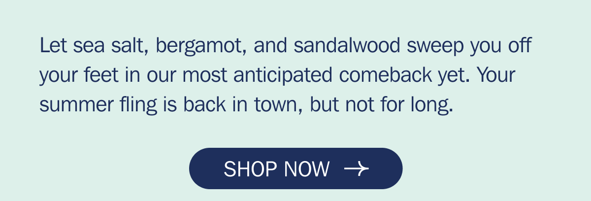Let sea salt, bergamot, and sandalwood sweep you off your feet in our most anticipated comeback yet. Your summer fling is back in town, but not for long. | SHOP NOW