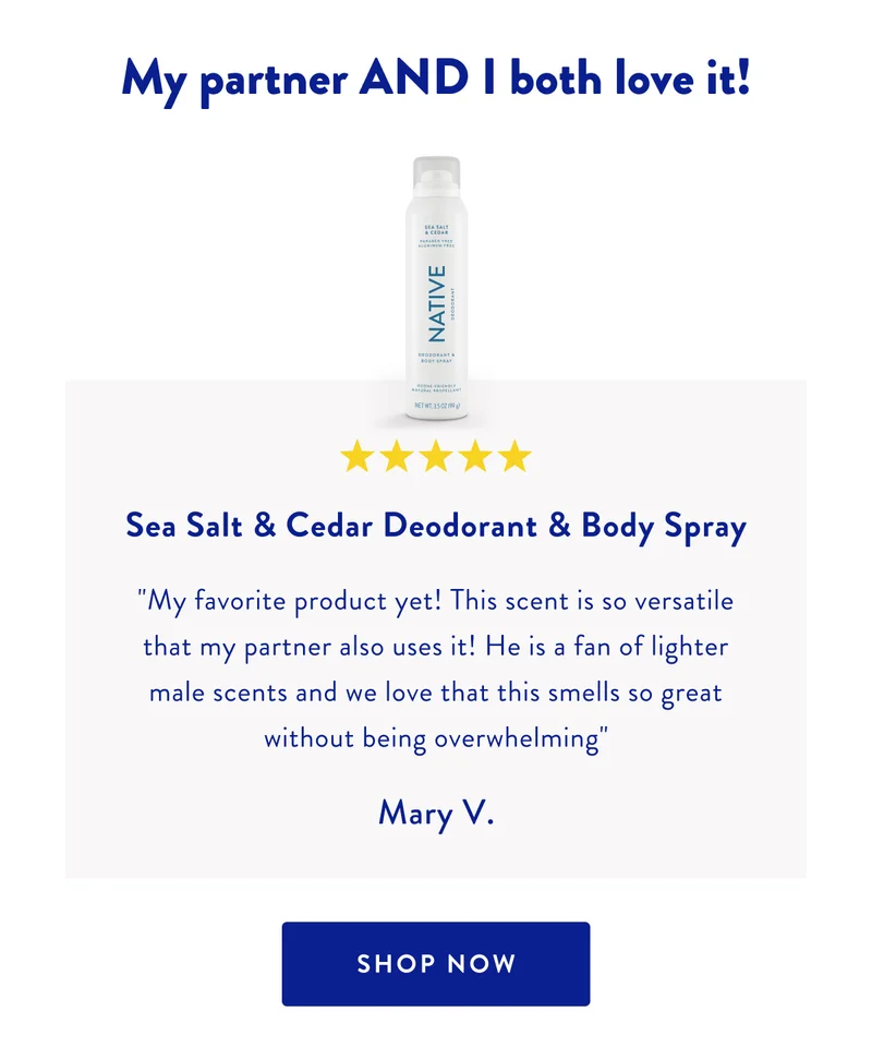 My partner AND I both love it! | ***** | Sea Salt & Cedar Deodorant & Body Spray | My favorite product yet! This scent is so versatile that my partner also uses it! He is a fan of lighter male scents and we love that this smells so great without being overwhelming | Mary V. | SHOP NOW
