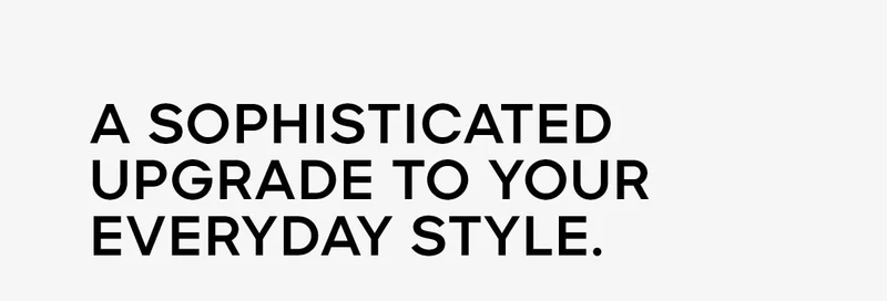 A SOPHISTICATED UPGRADE TO YOUR EVERYDAY STYLE.