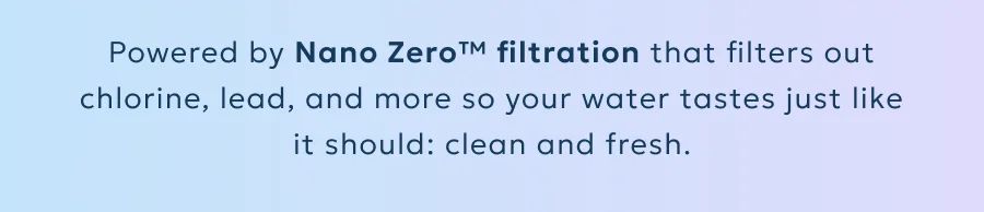 Powered by Nano Zero™ filtration that filters out chlorine, lead, and more so your water tastes just like it should: clean and fresh.