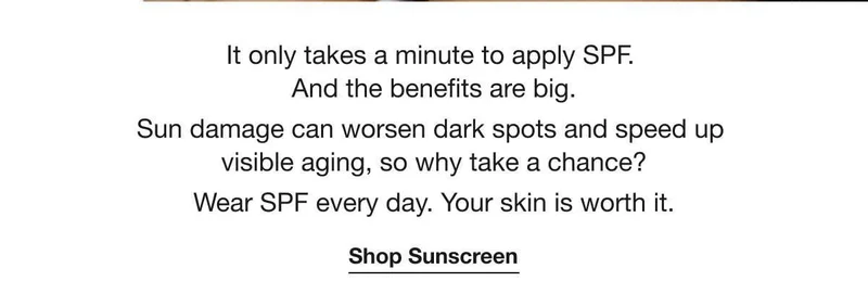 It only takes a minute to apply SPF. And the benefits are big. | Sun damage can worsen dark spots and speed up visible aging, so why take a chance? | Wear SPF every day. Your skin is worth it. | Shop Sunscreen