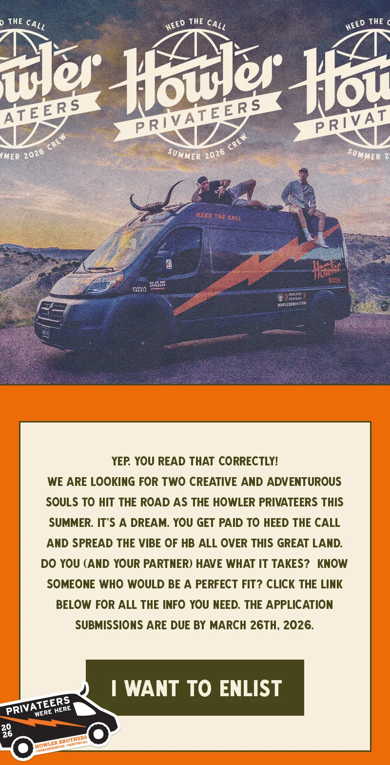 Yep. You read that correctly! We are looking for two creative and adventurous souls to hit the road as the Howler Privateers this summer.  It’s a dream. You get paid to heed the call and spread the vibe of HB all over this great land.  Do you (and your partner) have what it takes?  Know someone who would be a perfect fit? Click the link below for all the info you need. Submissions are due by March 26th, 2026.