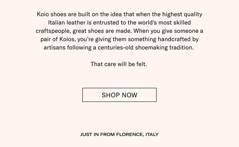 Koio shoes are built on the idea that when the highest quality Italian leather is entrusted to the world's most skilled craftspeople, great shoes are made. When you give someone a pair of Koios, you’re giving them something handcrafted by artisans following a centuries-old shoemaking tradition.  That care will be felt.  Shop Now JUST IN FROM FLORENCE, ITALY