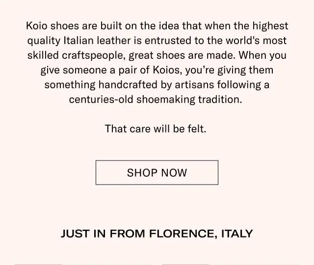 Koio shoes are built on the idea that when the highest quality Italian leather is entrusted to the world's most skilled craftspeople, great shoes are made. When you give someone a pair of Koios, you’re giving them something handcrafted by artisans following a centuries-old shoemaking tradition. That care will be felt. Shop Now JUST IN FROM FLORENCE, ITALY