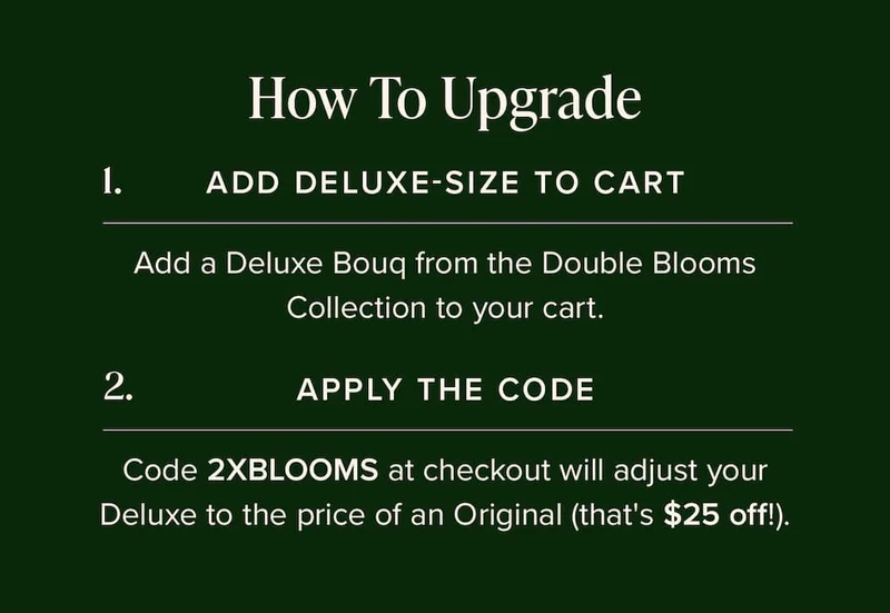 How to Update: 1) Add Deluxe-Size Bouq from the Double Blooms Collection to your cart. (2) Apply the code discount code at checkout. This will make your Deluxe the price of an Original (that's $25 off!)