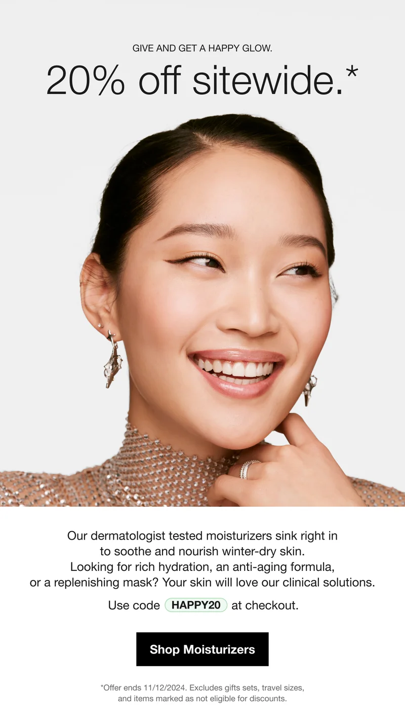 Give and get a happy glow. | 20% off sitewide.* | Our dermatologist tested moisturizers sink right in to soothe and nourish winter-dry skin. Looking for rich hydration, an anti-aging formula, or a replenishing mask? Your skin will love our clinical solutions. | Use code discount code at checkout. | Shop Moisturizers | *Offer ends 11/12/2024. Excludes gifts sets, travel sizes, and items marked as not eligible for discounts.