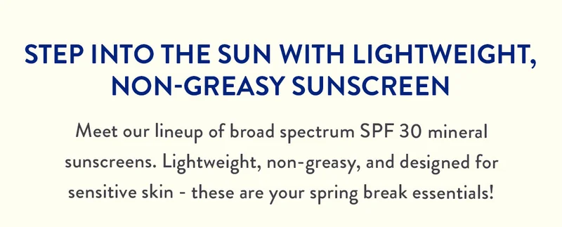 STEP INTO THE SUN WITH LIGHTWEIGHT, NON-GREASY SUNSCREEN | Meet our lineup of broad spectrum SPF 30 mineral sunscreens. Lightweight, non-greasy, and designed for sensitive skin - these are your spring break essentials!