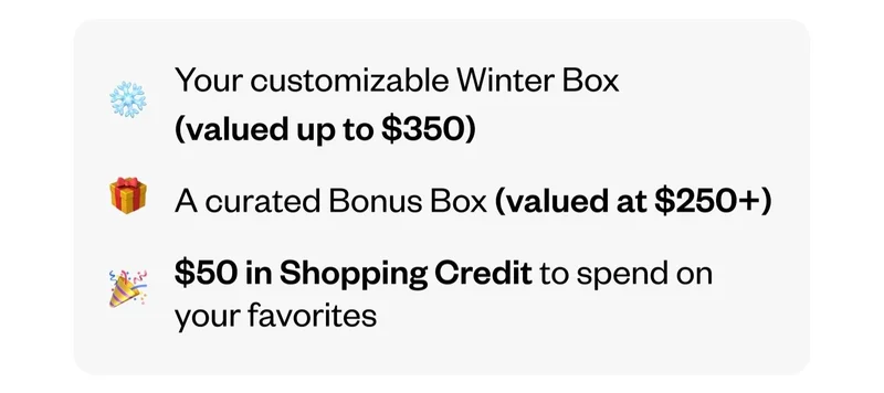 Your customizable Winter Box (valued up to $350) | A curated Bonus Box (valued at $250+) | $50 in Shopping Credit to spend on your favorites