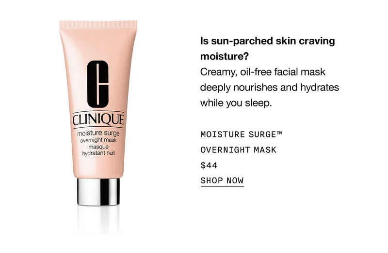 Is sun-parched skin craving moisture? Creamy, oil-free facial mask deeply nourishes and hydrates while you sleep. MOISTURE SURGE™ OVERNIGHT MASK $44 SHOP NOW
