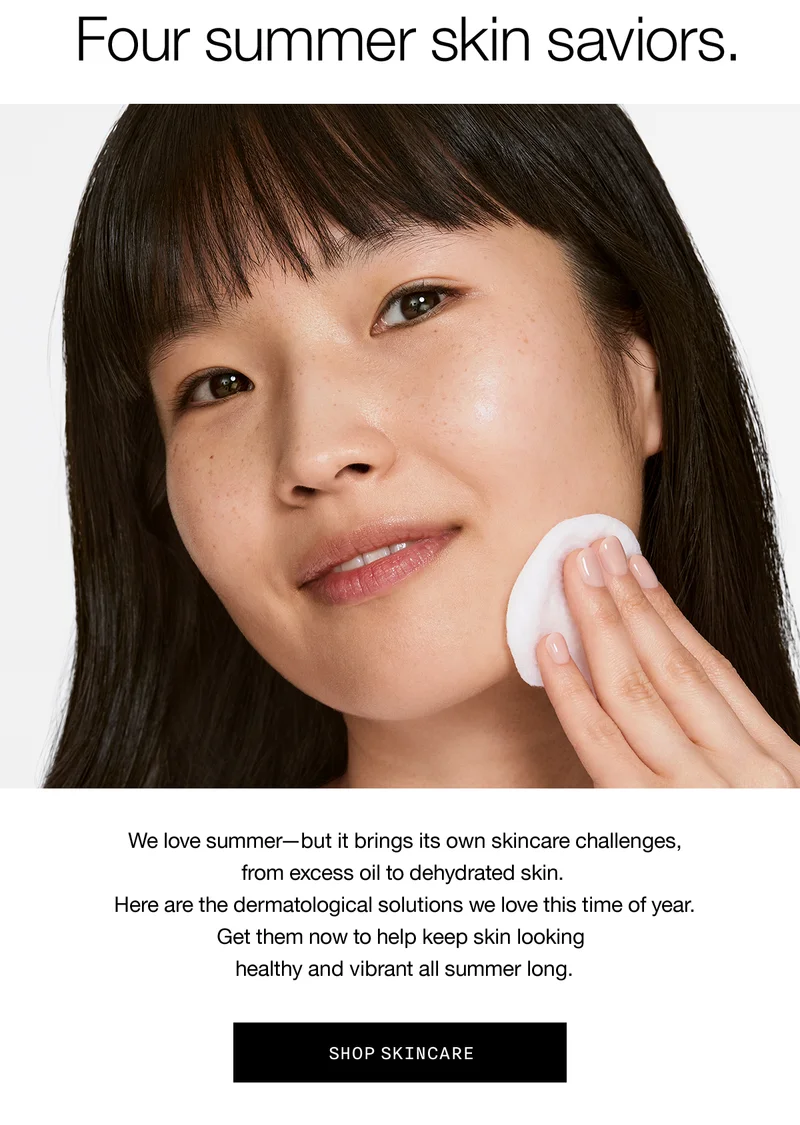 Four summer skin saviors. We love summer-but it brings its own skincare challenges, from excess oil to dehydrated skin. Here are the dermatological solutions we love this time of year. Get them now to help keep skin looking healthy and vibrant all summer long. SHOP SKINCARE