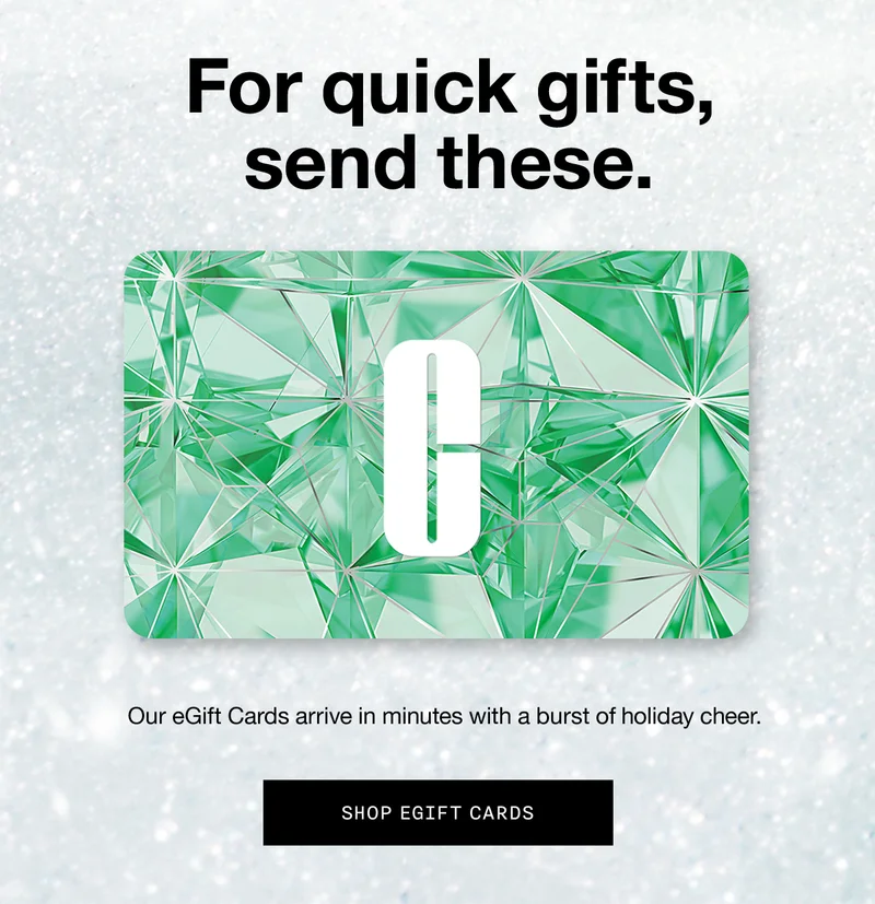 For quick gifts, send these. Our eGift Cards arrive in minutes with a burst of holiday cheer. SHOP EGIFT CARDS
