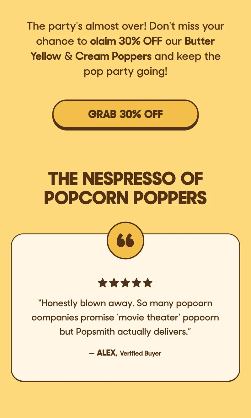 The party's almost over! Don't miss your chance to claim 30% OFF our Butter Yellow & Cream Poppers and keep the pop party going! GRAB 30% OFF THE NESPRESSO OF POPCORN POPPERS ⭐️⭐️⭐️⭐️⭐️ “Honestly blown away. So many popcorn companies promise ‘movie theater’ popcorn but Popsmith actually delivers.”  — Alex, Verified Buyer