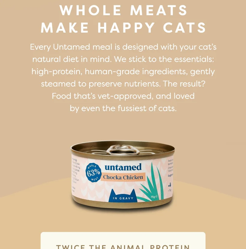 Whole meats make happy cats. Every Untamed meal is designed with your cat’s natural diet in mind. We stick to the essentials: high-protein, human-grade ingredients, gently steamed to preserve nutrients. The result? Food that’s vet-approved, and loved by even the fussiest of cats.