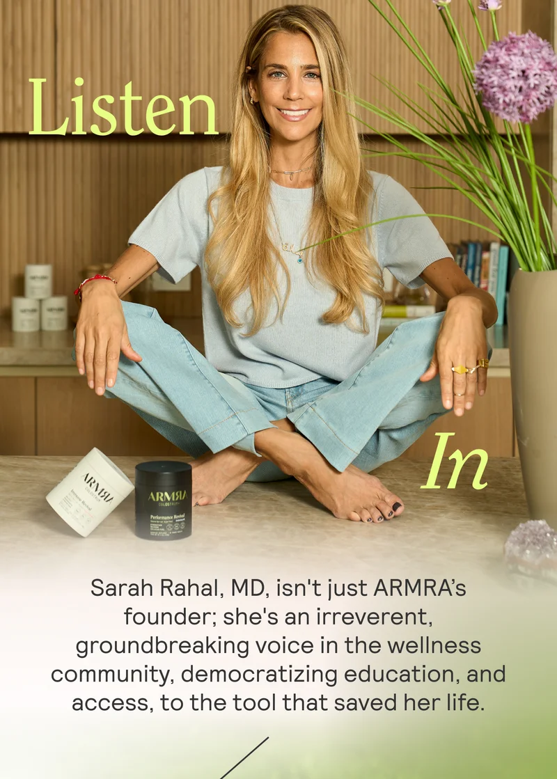 Listen In. Dr. Sarah Rahal, MD, isn't just ARMRA’s founder; she's an irreverent, groundbreaking voice in the wellness community, democratizing education about the tool that saved her life.