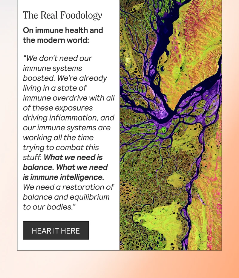 The Real Foodology On immune health and the modern world: “We don't need our immune systems boosted. We're already living in a state of immune overdrive with all of these exposures driving inflammation, and our immune systems are working all the time trying to combat this stuff. What we need is balance. What we need is immune intelligence. We need a restoration of balance and equilibrium to our bodies.”