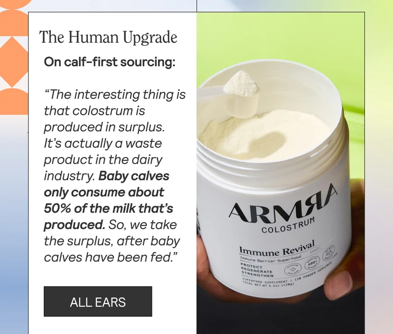 The Human Upgrade On calf-first sourcing: “The interesting thing is that colostrum is produced in surplus. It’s actually a waste product in the dairy industry. Baby calves only consume about 50% of the milk that’s produced. So, we take the surplus, after baby calves have been fed.”