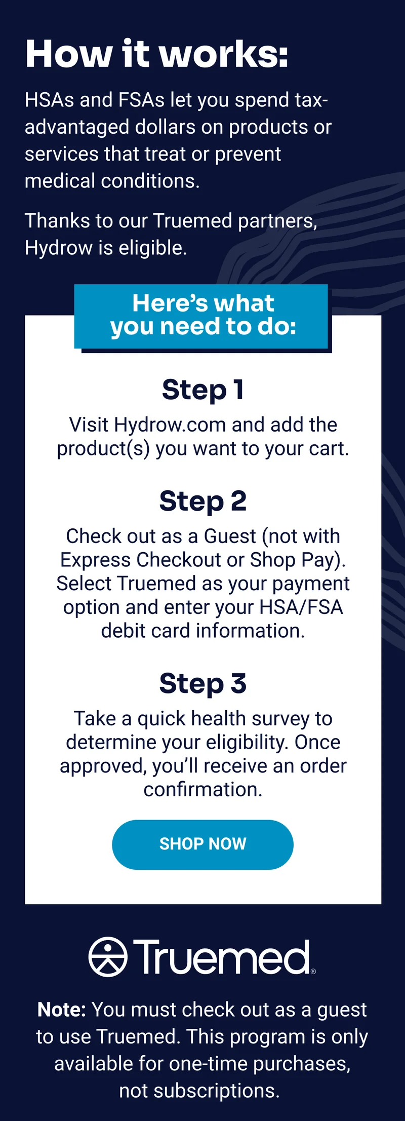 How it works: HSAs and FSAs let you spend tax-advantaged dollars on products or services that treat or prevent medical conditions. Thanks to our Truemed partners, Hydrow is eligible. Here's what you need to do: Step 1: Visit Hydrow.com and add the product(s) you want to your cart. Step 2: Check out as a Guest (not with Express Checkout or Shop Pay). Select Truemed as your payment option and enter your HSA/FSA debit card information. Step 3: Take a quick health survey to determine your eligibility.&nbsp;Once approved, you’ll receive an order confirmation. Shop Now. Truemed. Note: You must check out as a guest to use Truemed. This program is only available for one-time purchases, not subscriptions.