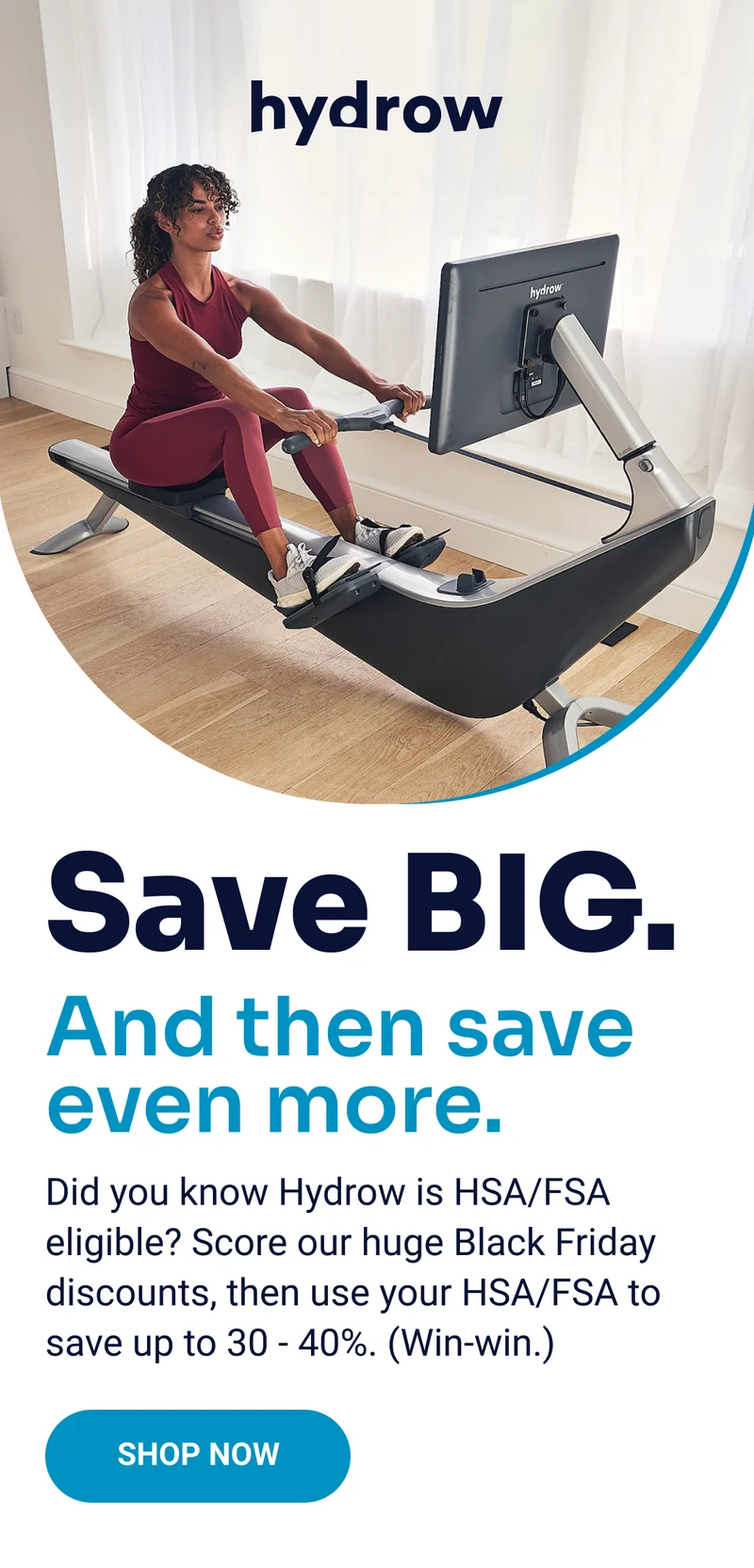 Hydrow. Save BIG. And then save even more. Did you know Hydrow is HSA/FSA eligible? Score our huge Black Friday discounts, then use your HSA/FSA to save up to 30 - 40%. (Win-win.) Shop Now